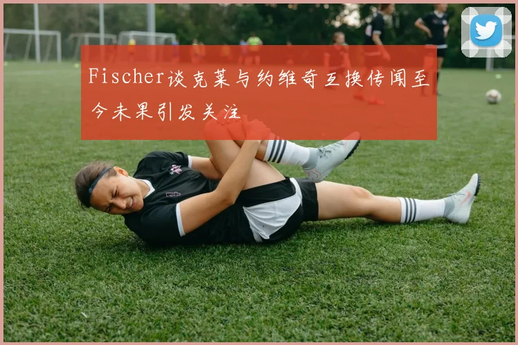 Fischer谈克莱与约维奇互换传闻至今未果引发关注