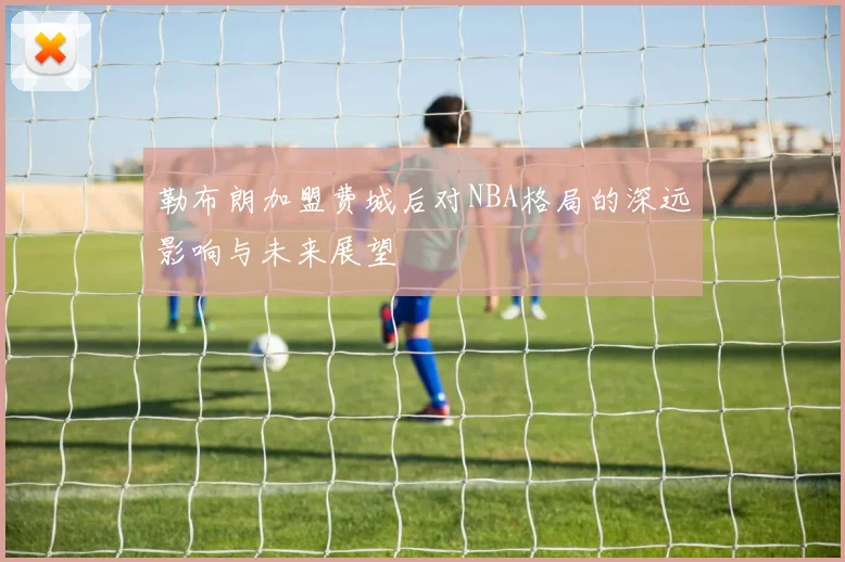 勒布朗加盟费城后对NBA格局的深远影响与未来展望