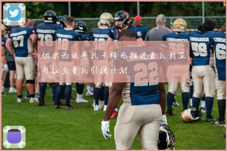 切尔西放弃扎卡转而推进查瓦利亚与拉克鲁瓦引援计划