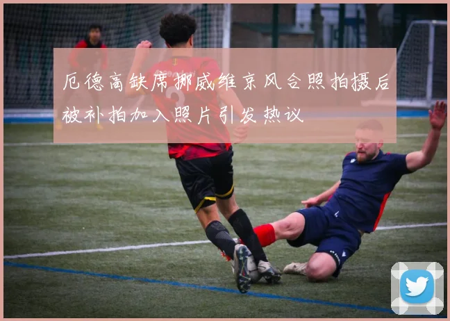 厄德高缺席挪威维京风合照拍摄后被补拍加入照片引发热议