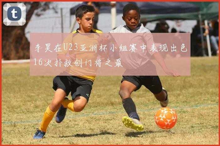李昊在U23亚洲杯小组赛中表现出色16次扑救创门将之最