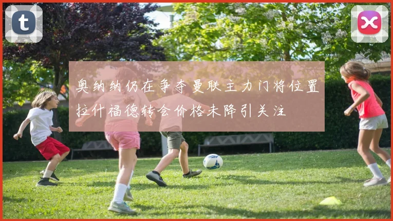 奥纳纳仍在争夺曼联主力门将位置拉什福德转会价格未降引关注