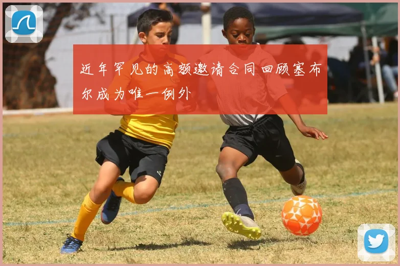 近年罕见的高额邀请合同回顾塞布尔成为唯一例外