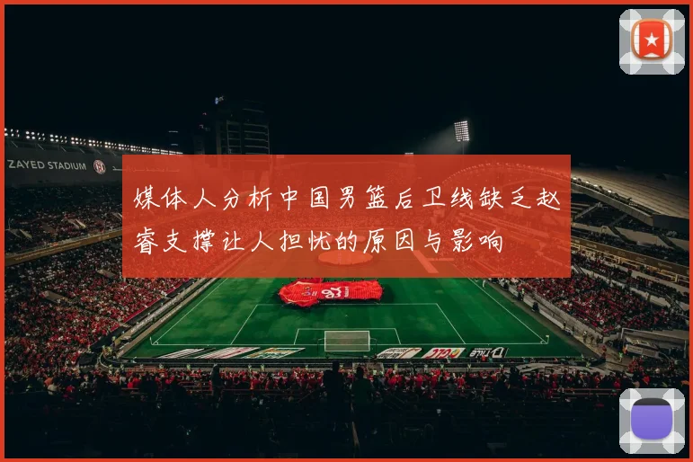 媒体人分析中国男篮后卫线缺乏赵睿支撑让人担忧的原因与影响