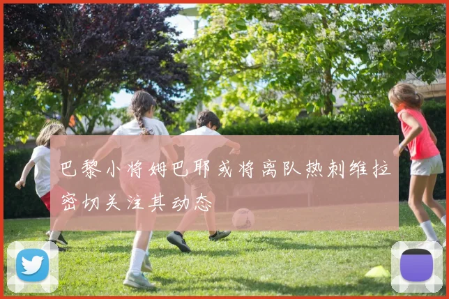 巴黎小将姆巴耶或将离队热刺维拉密切关注其动态