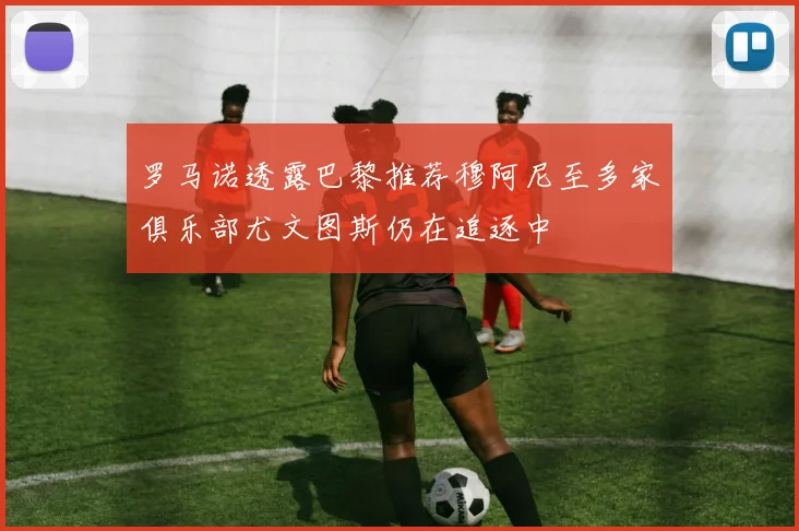罗马诺透露巴黎推荐穆阿尼至多家俱乐部尤文图斯仍在追逐中