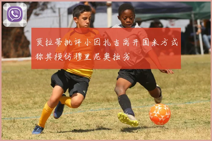 莫拉蒂批评小因扎吉离开国米方式称其模仿穆里尼奥拙劣