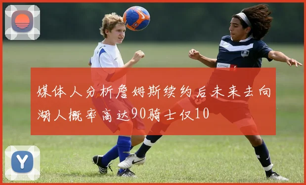 媒体人分析詹姆斯续约后未来去向湖人概率高达90骑士仅10