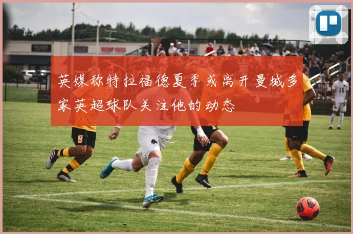 英媒称特拉福德夏季或离开曼城多家英超球队关注他的动态