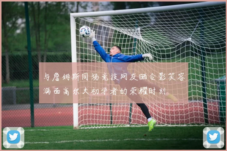 与詹姆斯同场竞技网友晒合影笑容满面高尔夫初学者的荣耀时刻