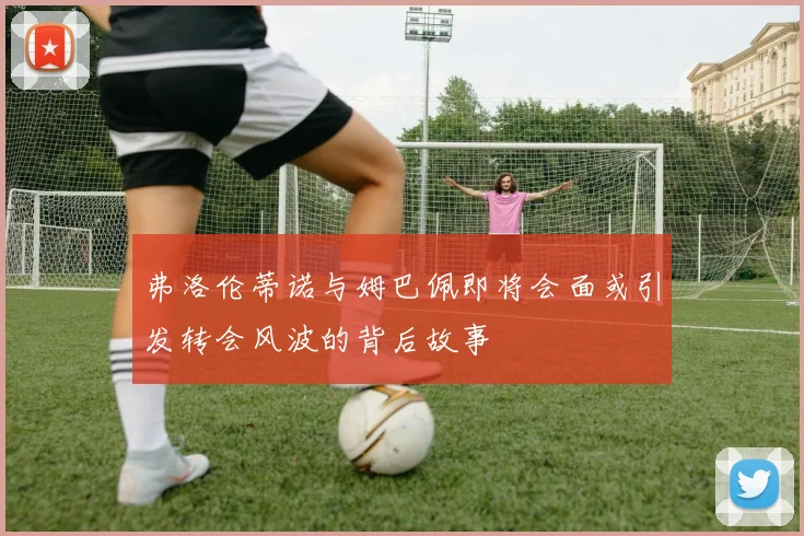 弗洛伦蒂诺与姆巴佩即将会面或引发转会风波的背后故事