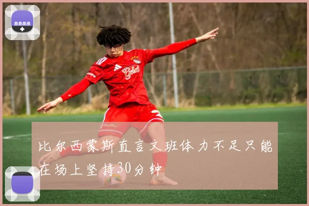 比尔西蒙斯直言文班体力不足只能在场上坚持30分钟