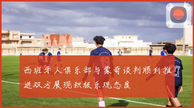 西班牙人俱乐部与蒙奇谈判顺利推进双方展现积极乐观态度