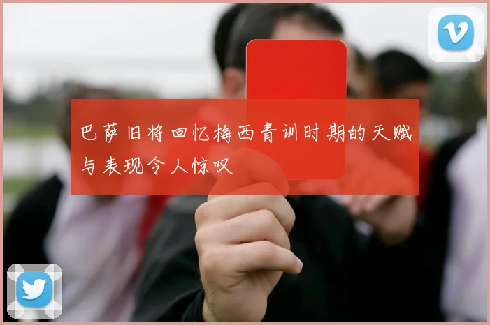 巴萨旧将回忆梅西青训时期的天赋与表现令人惊叹