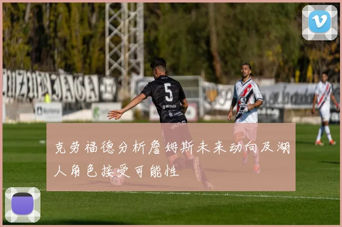 克劳福德分析詹姆斯未来动向及湖人角色接受可能性