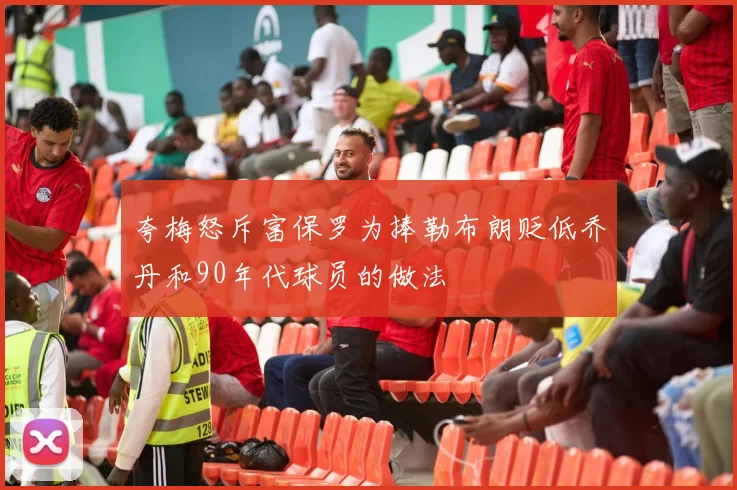 夸梅怒斥富保罗为捧勒布朗贬低乔丹和90年代球员的做法