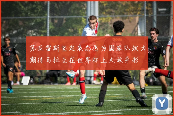 苏亚雷斯坚定表态愿为国家队效力期待乌拉圭在世界杯上大放异彩